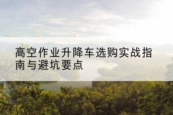 铜川升降车怎么选-高空作业升降车选购实战指南与避坑要点