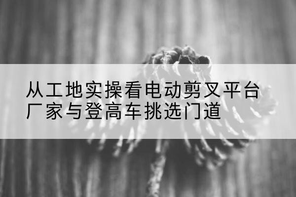 铜川电动剪叉升降平台厂家-从工地实操看电动剪叉平台厂家与登高车挑选门道