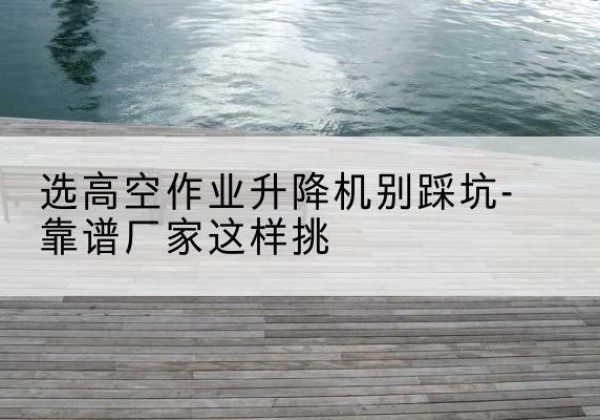 铜川剪叉式升降机厂家-选高空作业升降机别踩坑-靠谱厂家这样挑