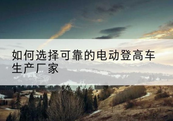 铜川电动登高车厂家-如何选择可靠的电动登高车生产厂家