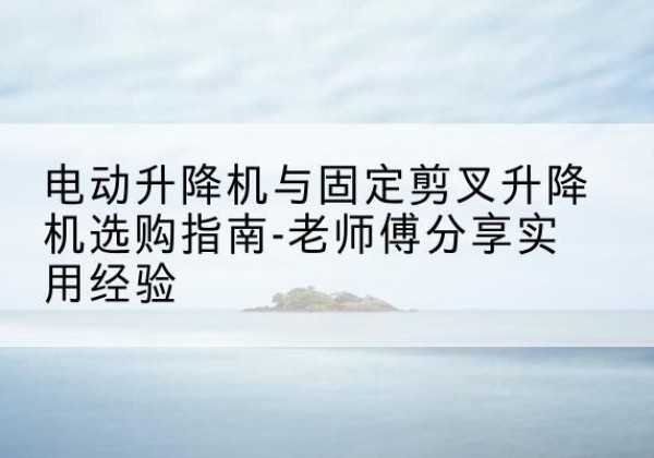 铜川电动升降机怎么选-电动升降机与固定剪叉升降机选购指南-老师傅分享实用经验