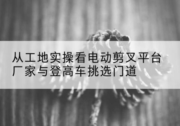 铜川电动剪叉升降平台厂家-从工地实操看电动剪叉平台厂家与登高车挑选门道