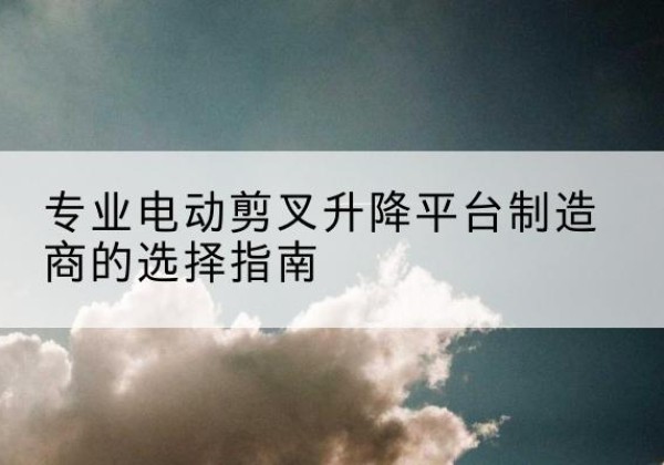铜川电动剪叉升降平台厂家-专业电动剪叉升降平台制造商的选择指南